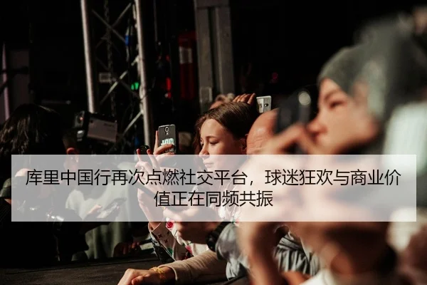 库里中国行再次点燃社交平台，球迷狂欢与商业价值正在同频共振